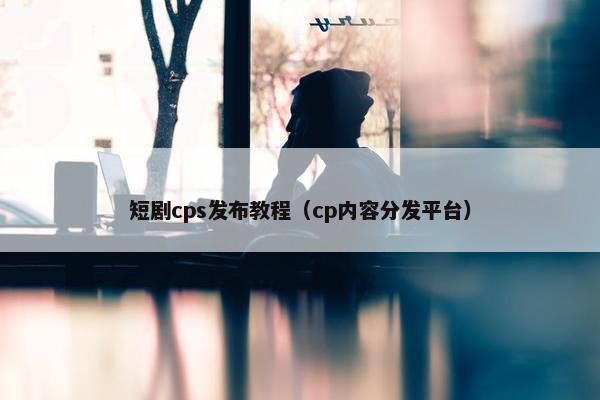 短剧cps发布教程（cp内容分发平台）