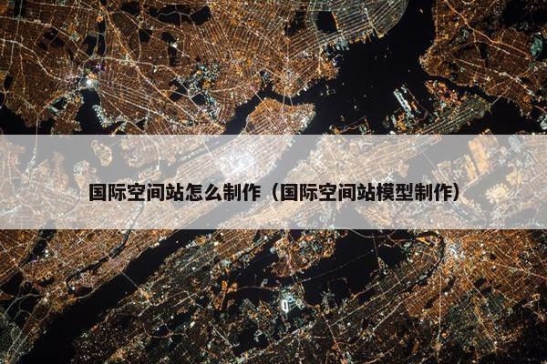 国际空间站怎么制作（国际空间站模型制作）