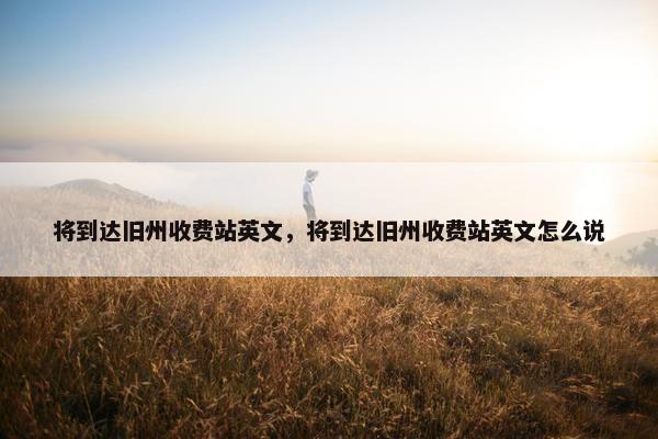 将到达旧州收费站英文,将到达旧州收费站英文怎么说