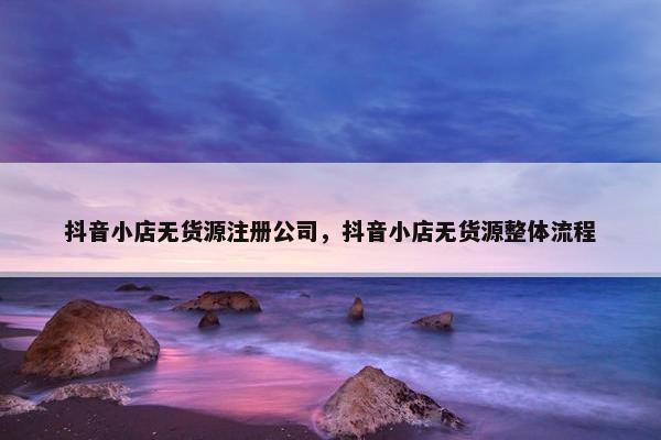 抖音小店无货源注册公司,抖音小店无货源整体流程
