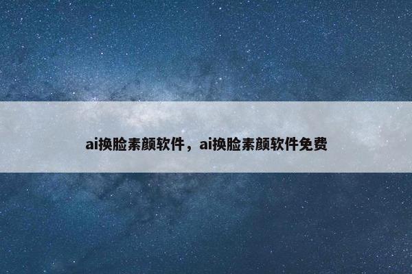 ai换脸素颜软件，ai换脸素颜软件免费