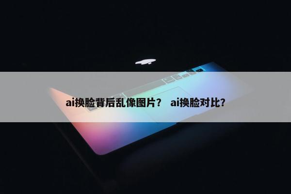 ai换脸背后乱像图片？ ai换脸对比？