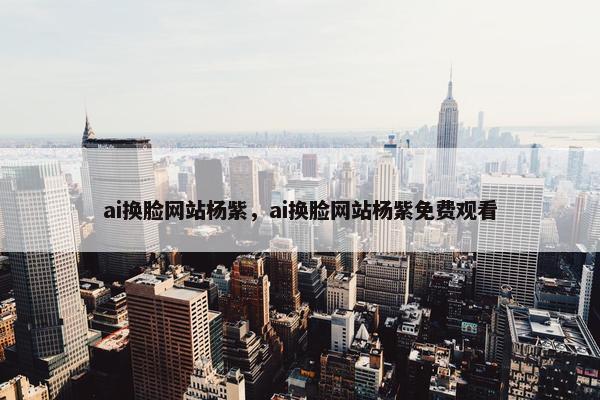 ai换脸网站杨紫，ai换脸网站杨紫免费观看