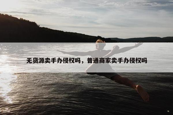 无货源卖手办侵权吗，普通商家卖手办侵权吗