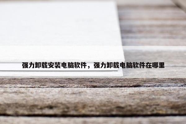 强力卸载安装电脑软件,强力卸载电脑软件在哪里 强力卸载安装电脑软件,强力卸载电脑软件在哪里