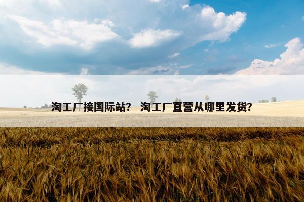 淘工厂接国际站？ 淘工厂直营从哪里发货？