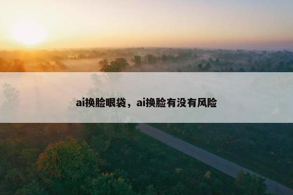 ai换脸眼袋，ai换脸有没有风险