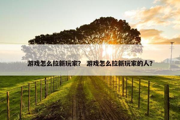 游戏怎么拉新玩家？ 游戏怎么拉新玩家的人？