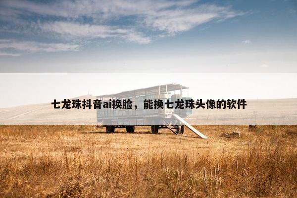 七龙珠抖音ai换脸，能换七龙珠头像的软件