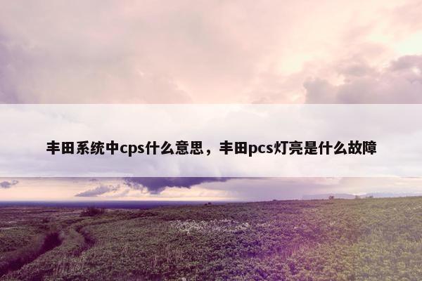 丰田系统中cps什么意思，丰田pcs灯亮是什么故障