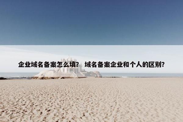 企业域名备案怎么填？ 域名备案企业和个人的区别？