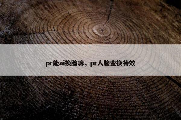 pr能ai换脸嘛，pr人脸变换特效