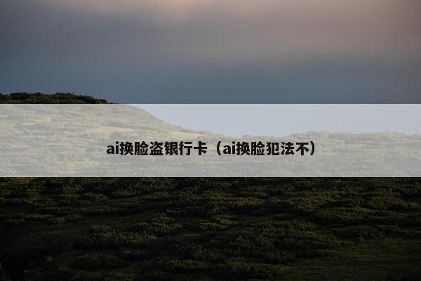 ai换脸盗银行卡（ai换脸犯法不）