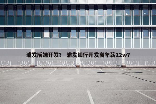 浦发后端开发？ 浦发银行开发岗年薪22w？