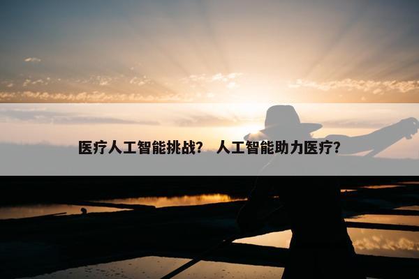 医疗人工智能挑战？ 人工智能助力医疗？