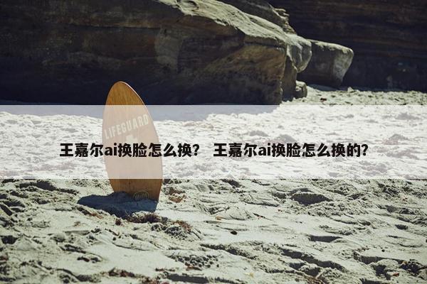 王嘉尔ai换脸怎么换？ 王嘉尔ai换脸怎么换的？