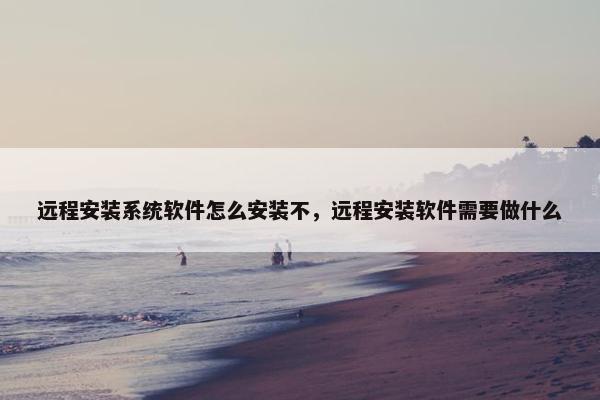 远程安装系统软件怎么安装不，远程安装软件需要做什么