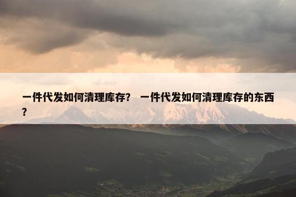 一件代发如何清理库存? 一件代发如何清理库存的东西?