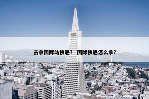 去拿国际站快递? 国际快递怎么拿?