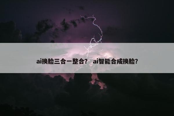 ai换脸三合一整合? ai智能合成换脸?