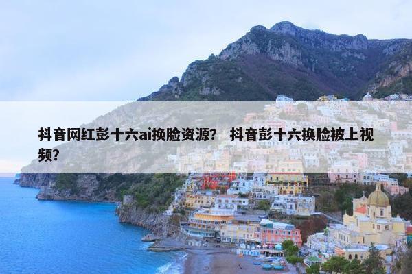 抖音网红彭十六ai换脸资源？ 抖音彭十六换脸被上视频？