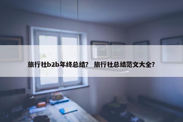 旅行社b2b年终总结? 旅行社总结范文大全?