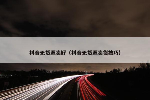 抖音无货源卖好(抖音无货源卖货技巧) 抖音无货源卖好(抖音无货源卖货技巧)