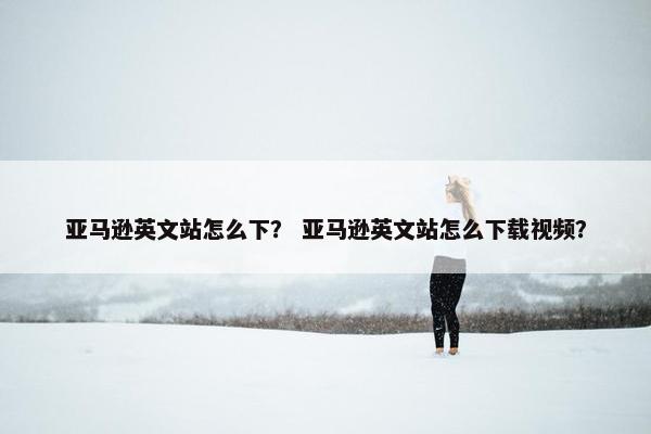 亚马逊英文站怎么下？ 亚马逊英文站怎么下载视频？