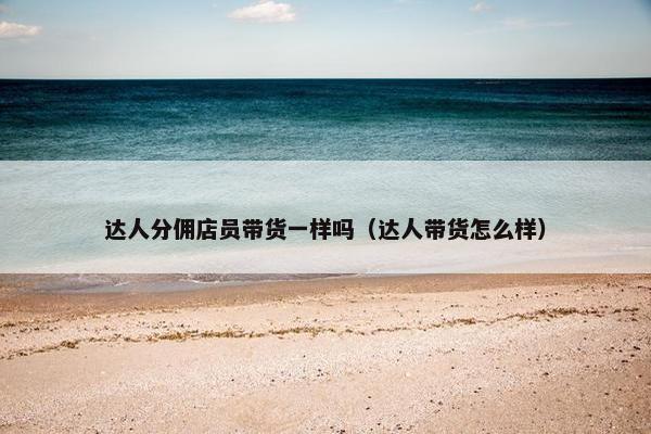 达人分佣店员带货一样吗（达人带货怎么样）