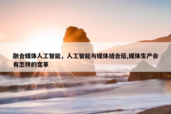 融合媒体人工智能，人工智能与媒体结合后,媒体生产会有怎样的变革