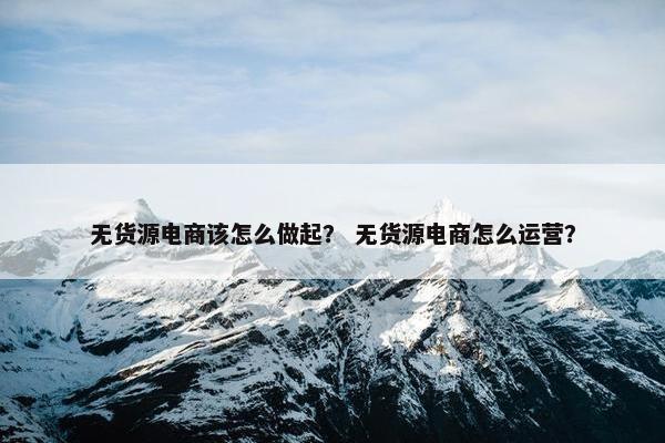 无货源电商该怎么做起？ 无货源电商怎么运营？