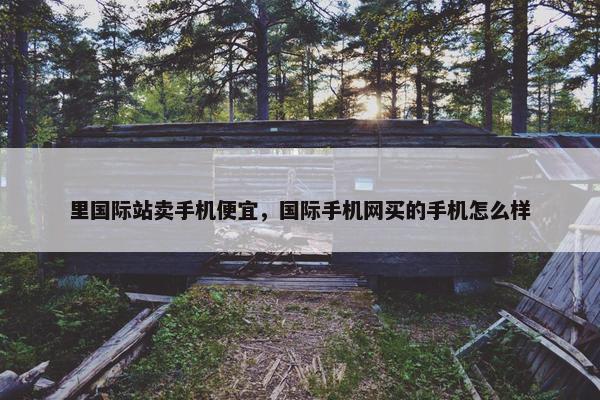 里国际站卖手机便宜，国际手机网买的手机怎么样