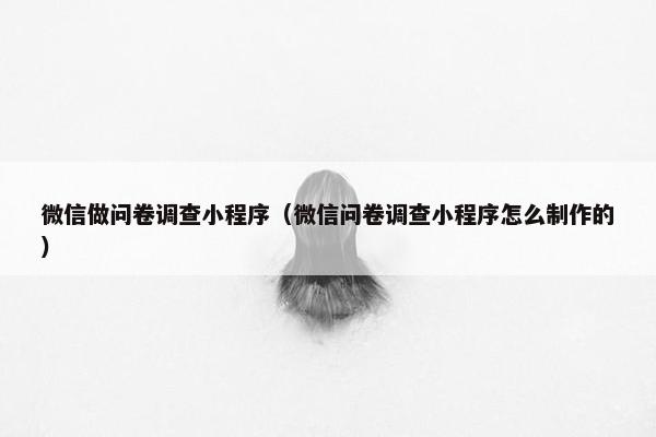 微信做问卷调查小程序（微信问卷调查小程序怎么制作的）