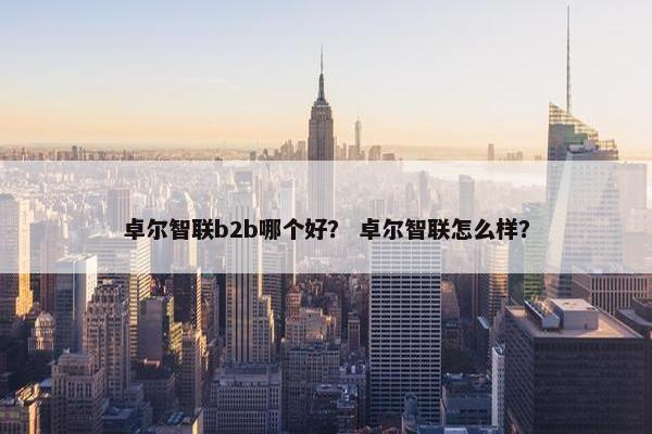 卓尔智联b2b哪个好? 卓尔智联怎么样? 卓尔智联b2b哪个好? 卓尔智联怎么样?