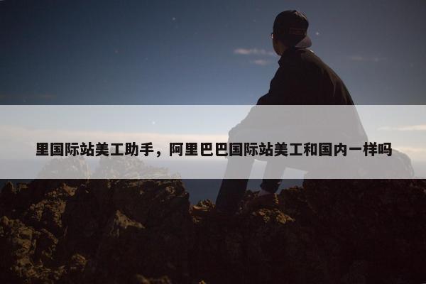 里国际站美工助手，阿里巴巴国际站美工和国内一样吗