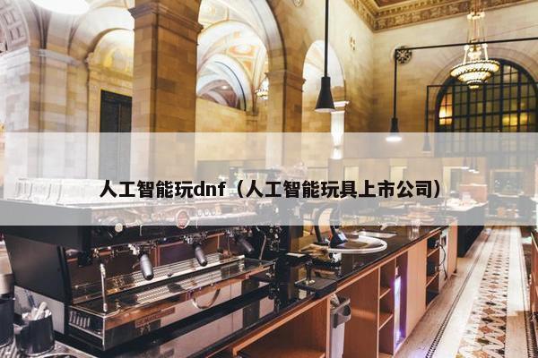 人工智能玩dnf（人工智能玩具上市公司）