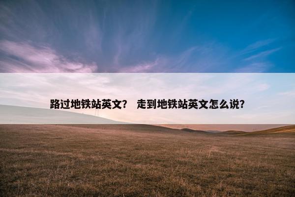 路过地铁站英文？ 走到地铁站英文怎么说？