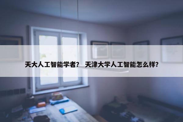 天大人工智能学者？ 天津大学人工智能怎么样？