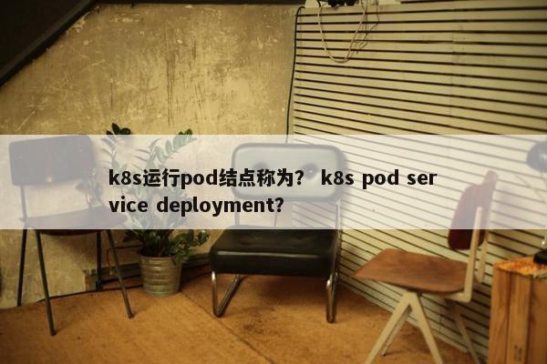 k8s运行pod结点称为？ k8s pod service deployment？
