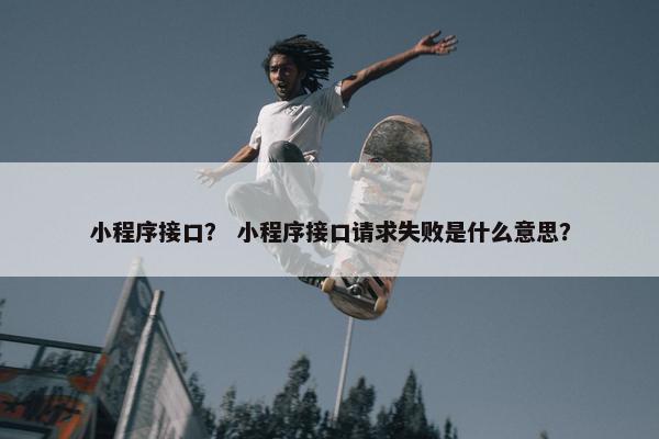小程序接口？ 小程序接口请求失败是什么意思？