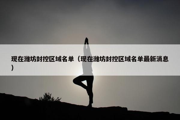 现在潍坊封控区域名单（现在潍坊封控区域名单最新消息）