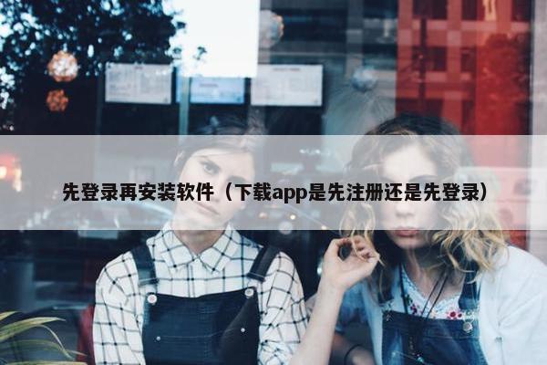先登录再安装软件（下载app是先注册还是先登录）