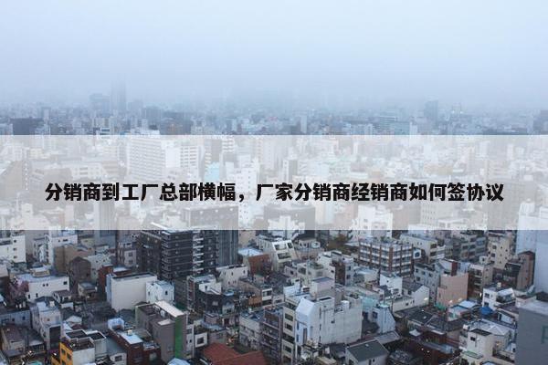 分销商到工厂总部横幅，厂家分销商经销商如何签协议