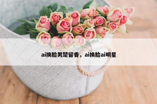 ai换脸男楚留香，ai换脸ai明星