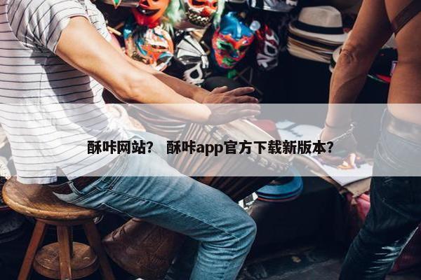 酥咔网站？ 酥咔app官方下载新版本？