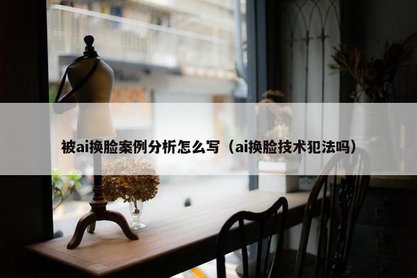 被ai换脸案例分析怎么写（ai换脸技术犯法吗）