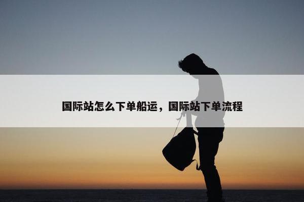 国际站怎么下单船运，国际站下单流程