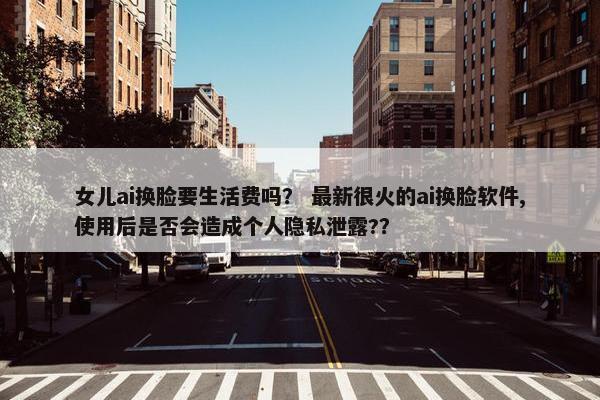 女儿ai换脸要生活费吗？ 最新很火的ai换脸软件,使用后是否会造成个人隐私泄露?？
