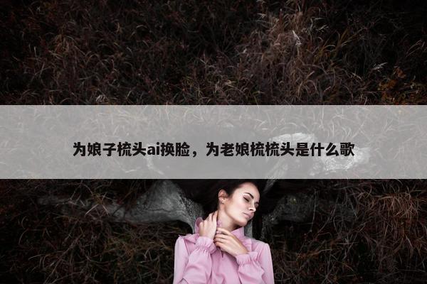 为娘子梳头ai换脸，为老娘梳梳头是什么歌