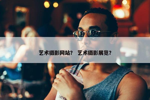 艺术摄影网站？ 艺术摄影展览？